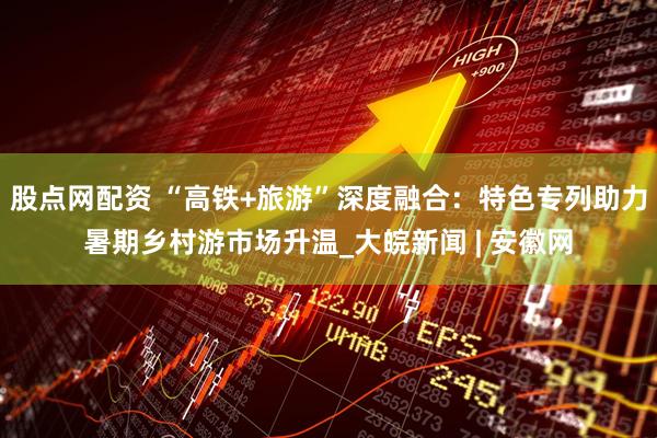 股点网配资 “高铁+旅游”深度融合：特色专列助力暑期乡村游市场升温_大皖新闻 | 安徽网