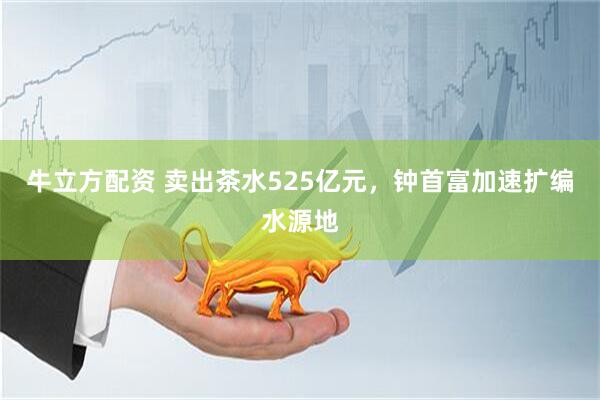 牛立方配资 卖出茶水525亿元，钟首富加速扩编水源地