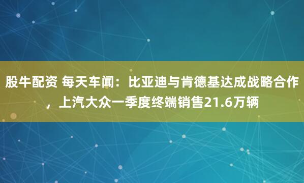 股牛配资 每天车闻：比亚迪与肯德基达成战略合作，上汽大众一季度终端销售21.6万辆